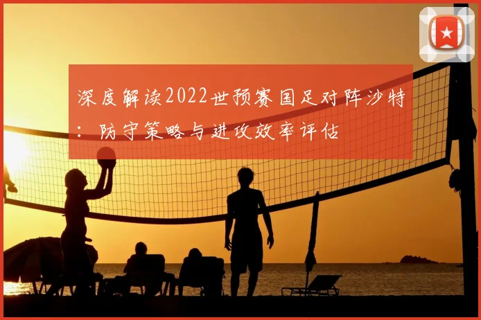 深度解读2022世预赛国足对阵沙特：防守策略与进攻效率评估