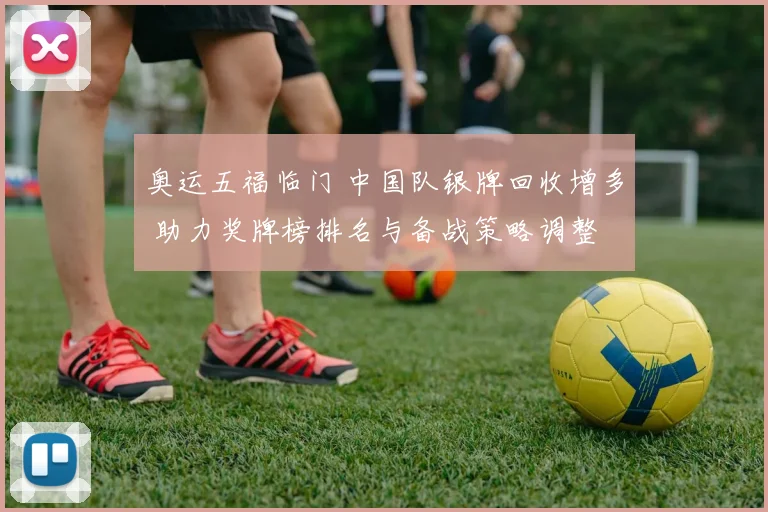 奥运五福临门 中国队银牌回收增多 助力奖牌榜排名与备战策略调整