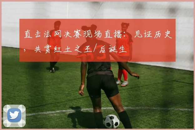 直击法网决赛现场直播:见证历史,共赏红土之王/后诞生