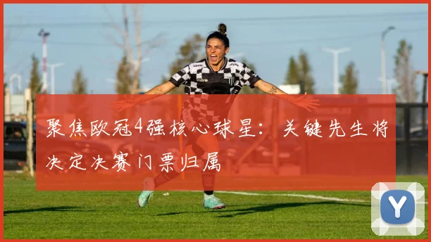 聚焦欧冠4强核心球星：关键先生将决定决赛门票归属