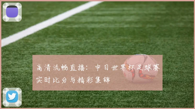 高清流畅直播:中日世界杯足球赛实时比分与精彩集锦