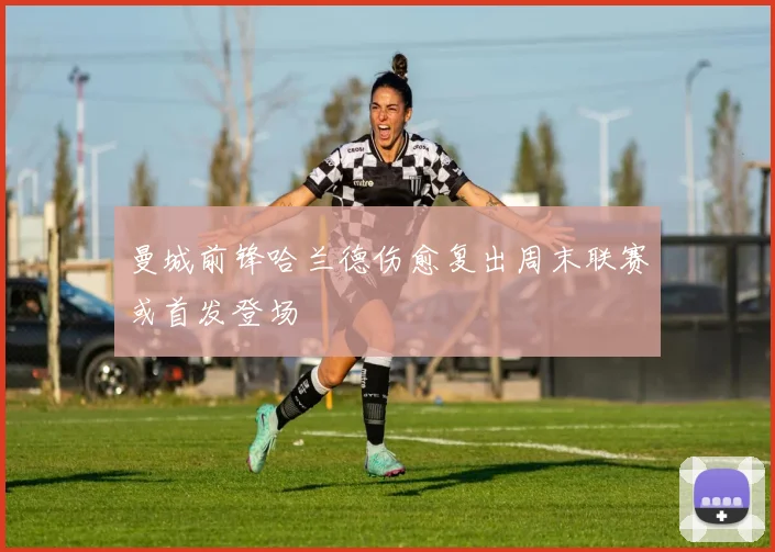 曼城前锋哈兰德伤愈复出周末联赛或首发登场