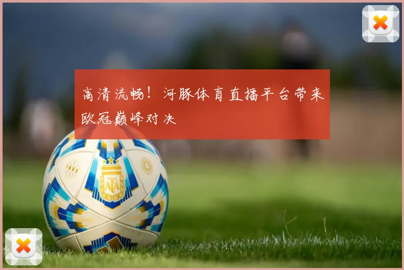 高清流畅!河豚体育直播平台带来欧冠巅峰对决