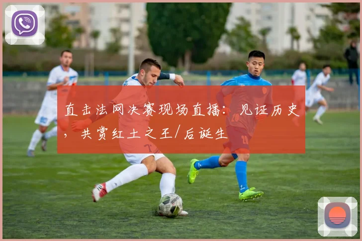 直击法网决赛现场直播:见证历史,共赏红土之王/后诞生