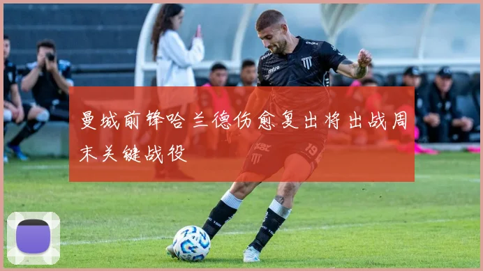 曼城前锋哈兰德伤愈复出将出战周末关键战役