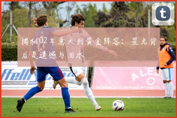 揭秘02年意大利黄金阵容：星光背后是遗憾与泪水