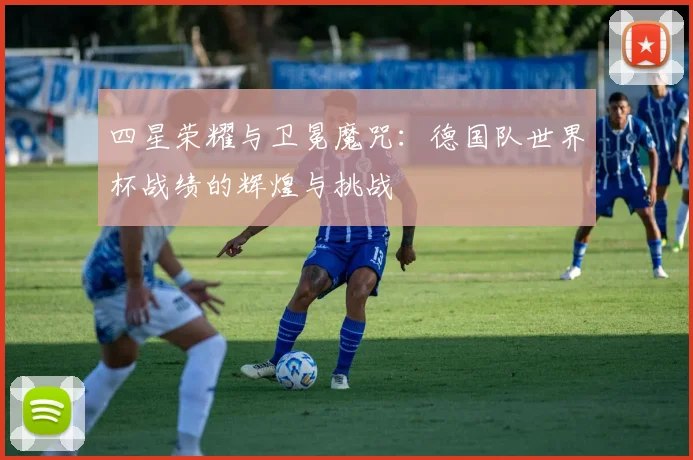 四星荣耀与卫冕魔咒：德国队世界杯战绩的辉煌与挑战
