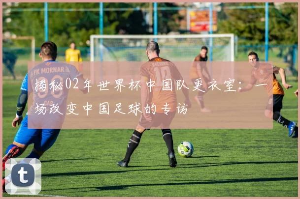 揭秘02年世界杯中国队更衣室：一场改变中国足球的专访