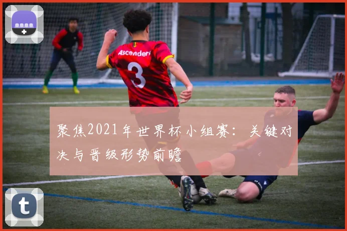 聚焦2021年世界杯小组赛：关键对决与晋级形势前瞻