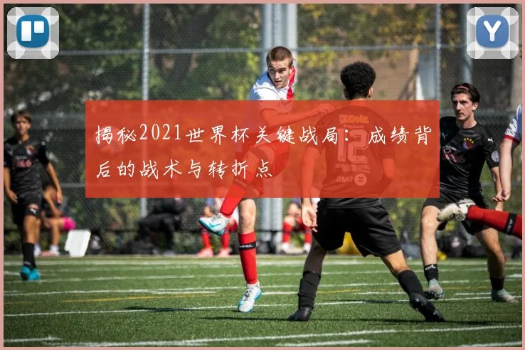 揭秘2021世界杯关键战局：成绩背后的战术与转折点