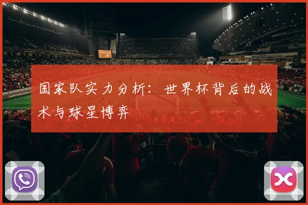 国家队实力分析:世界杯背后的战术与球星博弈
