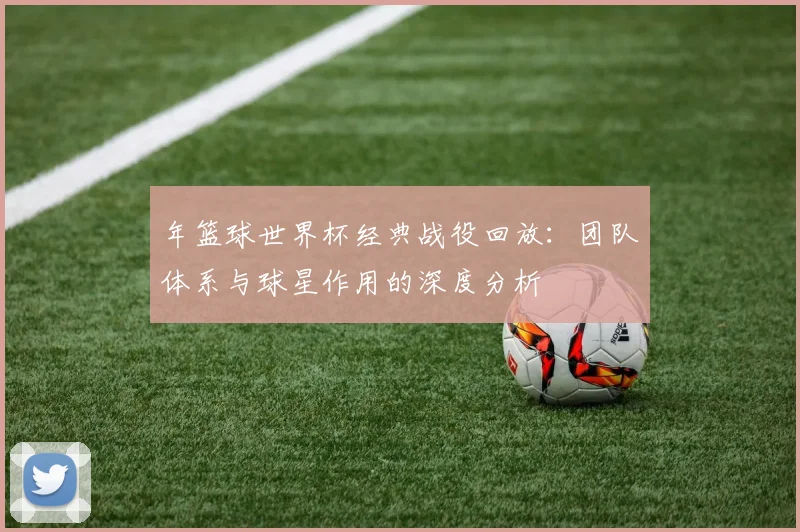 年篮球世界杯经典战役回放：团队体系与球星作用的深度分析