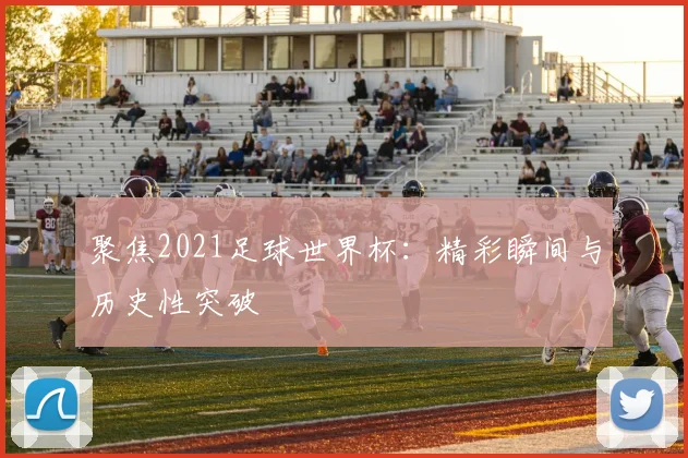 聚焦2021足球世界杯：精彩瞬间与历史性突破
