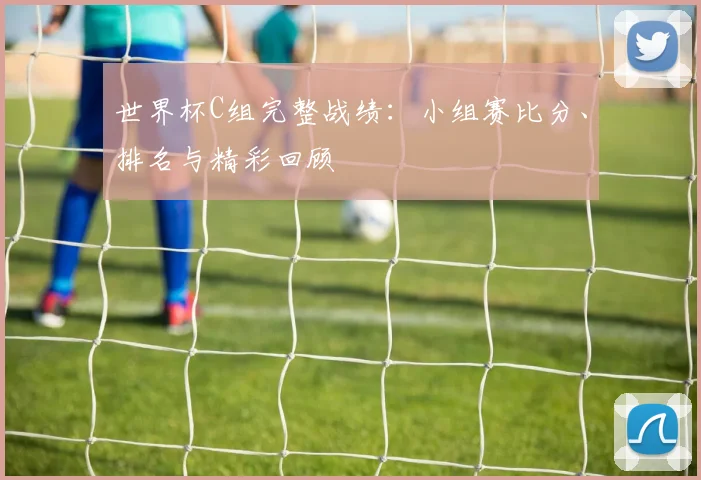 世界杯C组完整战绩：小组赛比分、排名与精彩回顾