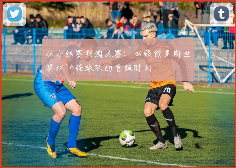 从小组赛到淘汰赛:回顾俄罗斯世界杯16强球队的晋级时刻