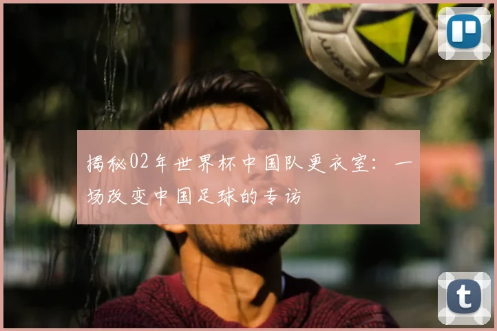 揭秘02年世界杯中国队更衣室：一场改变中国足球的专访