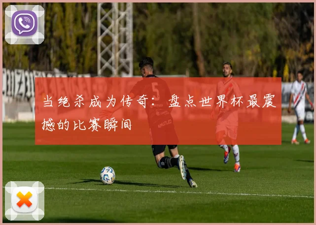 当绝杀成为传奇：盘点世界杯最震撼的比赛瞬间