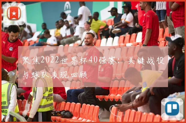 聚焦2022世界杯40强赛：关键战役与球队表现回顾