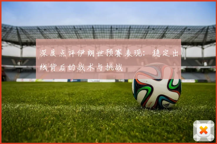 深度点评伊朗世预赛表现:稳定出线背后的战术与挑战