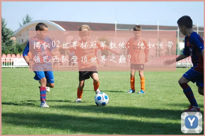揭秘02世界杯冠军教练：他如何带领巴西队登顶世界之巅？